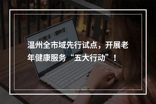 温州全市域先行试点，开展老年健康服务“五大行动”！