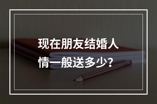 现在朋友结婚人情一般送多少？