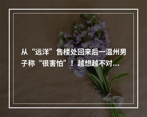 从“远洋”售楼处回来后一温州男子称“很害怕”！越想越不对劲......