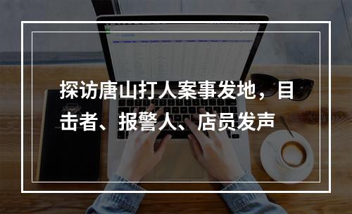 探访唐山打人案事发地，目击者、报警人、店员发声
