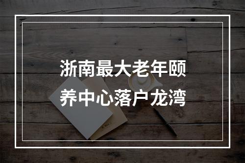 浙南最大老年颐养中心落户龙湾
