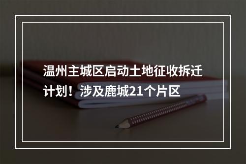 温州主城区启动土地征收拆迁计划！涉及鹿城21个片区