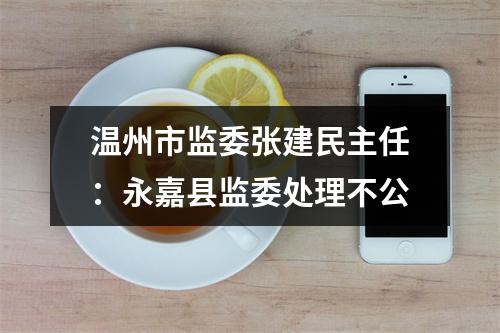 温州市监委张建民主任：永嘉县监委处理不公