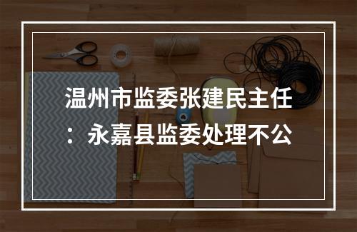 温州市监委张建民主任：永嘉县监委处理不公
