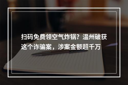 扫码免费领空气炸锅？温州破获这个诈骗案，涉案金额超千万