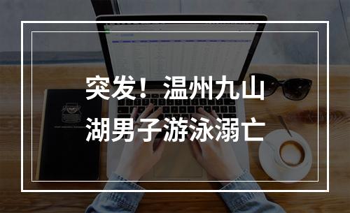 突发！温州九山湖男子游泳溺亡