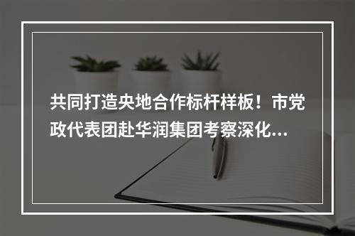 共同打造央地合作标杆样板！市党政代表团赴华润集团考察深化合作