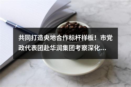 共同打造央地合作标杆样板！市党政代表团赴华润集团考察深化合作