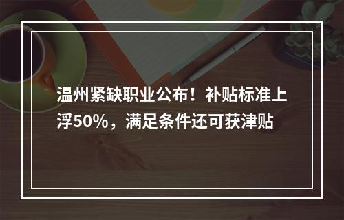 温州紧缺职业公布！补贴标准上浮50％，满足条件还可获津贴