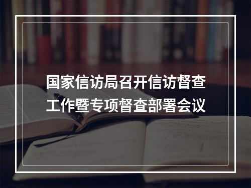 国家信访局召开信访督查工作暨专项督查部署会议