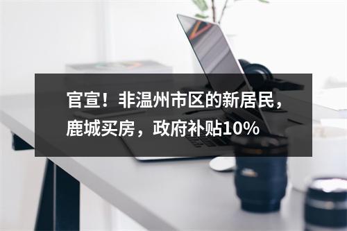 官宣！非温州市区的新居民，鹿城买房，政府补贴10%