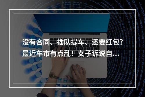 没有合同、插队提车、还要红包？最近车市有点乱！女子诉说自己的糟心购车经 ...