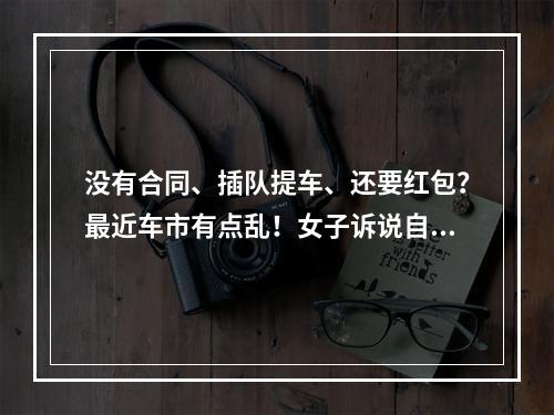没有合同、插队提车、还要红包？最近车市有点乱！女子诉说自己的糟心购车经 ...