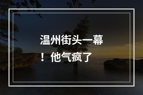 温州街头一幕！他气疯了