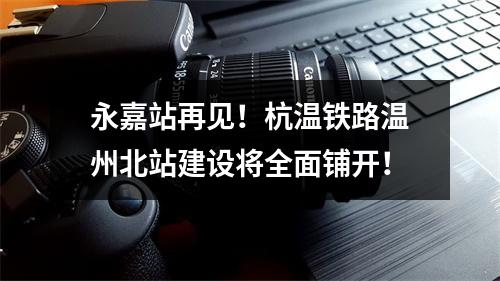 永嘉站再见！杭温铁路温州北站建设将全面铺开！