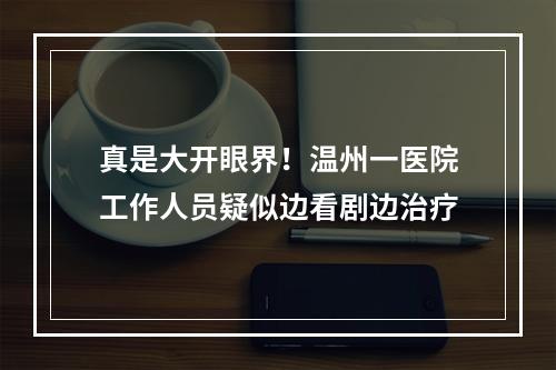 真是大开眼界！温州一医院工作人员疑似边看剧边治疗