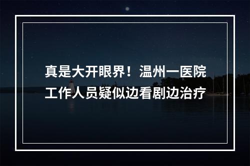 真是大开眼界！温州一医院工作人员疑似边看剧边治疗