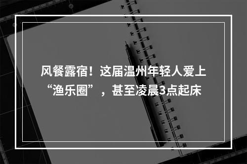 风餐露宿！这届温州年轻人爱上“渔乐圈”，甚至凌晨3点起床