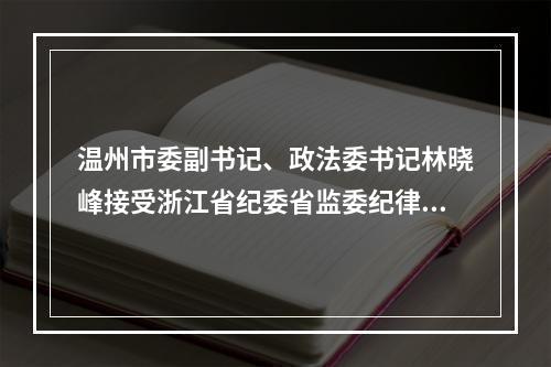 温州市委副书记、政法委书记林晓峰接受浙江省纪委省监委纪律审查和监察调查