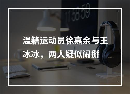 温籍运动员徐嘉余与王冰冰，两人疑似闹掰