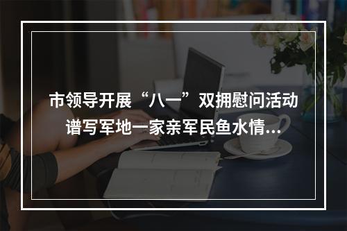 市领导开展“八一”双拥慰问活动　谱写军地一家亲军民鱼水情新篇章