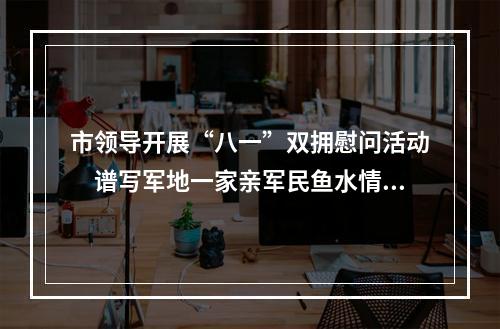市领导开展“八一”双拥慰问活动　谱写军地一家亲军民鱼水情新篇章