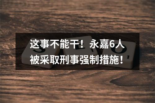 这事不能干！永嘉6人被采取刑事强制措施！