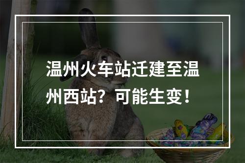 温州火车站迁建至温州西站？可能生变！