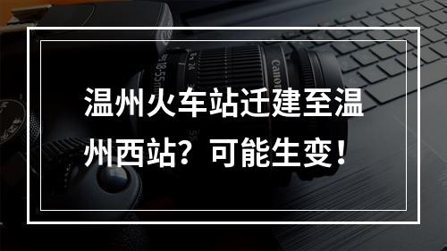 温州火车站迁建至温州西站？可能生变！