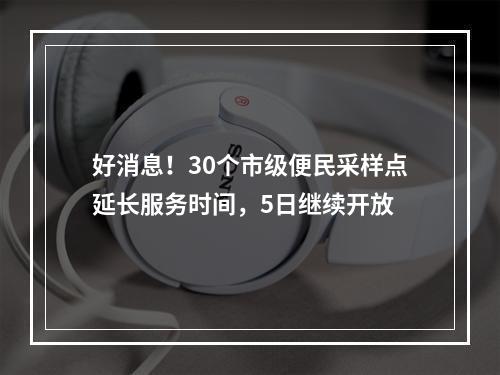好消息！30个市级便民采样点延长服务时间，5日继续开放