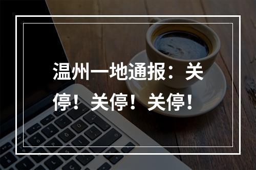 温州一地通报：关停！关停！关停！