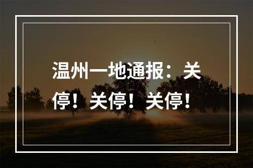 温州一地通报：关停！关停！关停！
