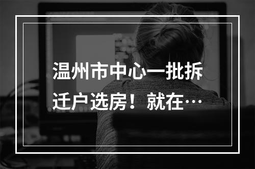 温州市中心一批拆迁户选房！就在…