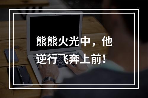 熊熊火光中，他逆行飞奔上前！