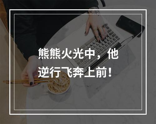 熊熊火光中，他逆行飞奔上前！