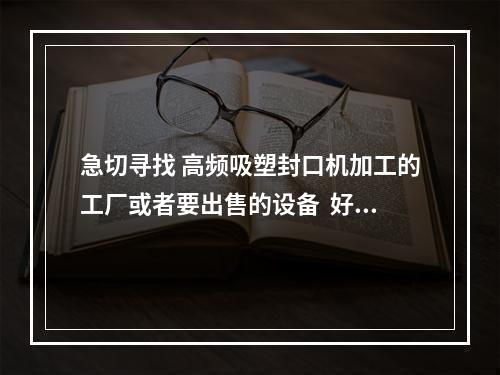 急切寻找 高频吸塑封口机加工的工厂或者要出售的设备  好心人麻烦提供联系方式