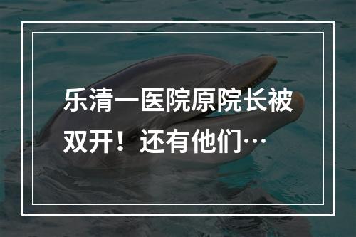 乐清一医院原院长被双开！还有他们…