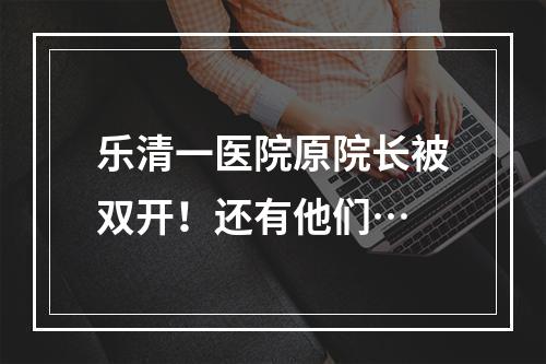 乐清一医院原院长被双开！还有他们…