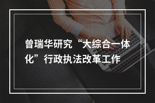 曾瑞华研究“大综合一体化”行政执法改革工作