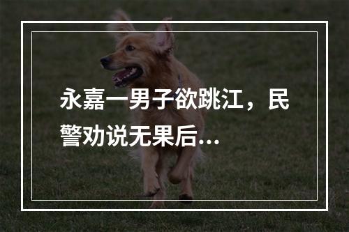 永嘉一男子欲跳江，民警劝说无果后...