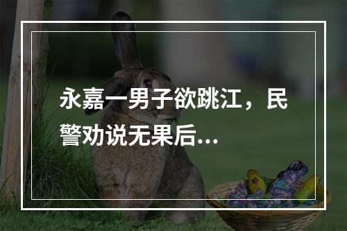 永嘉一男子欲跳江，民警劝说无果后...