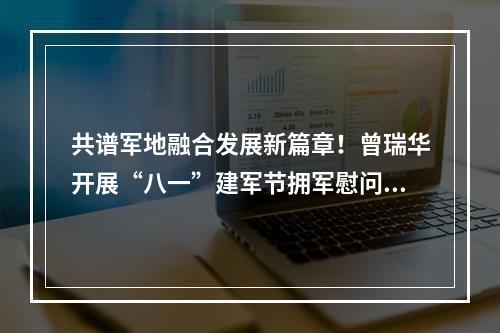 共谱军地融合发展新篇章！曾瑞华开展“八一”建军节拥军慰问活动