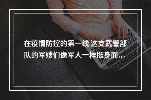 在疫情防控的第一线 这支武警部队的军嫂们像军人一样挺身而出