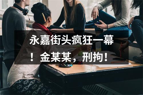 永嘉街头疯狂一幕！金某某，刑拘！