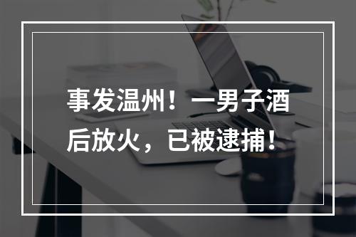 事发温州！一男子酒后放火，已被逮捕！