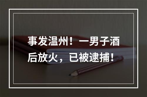 事发温州！一男子酒后放火，已被逮捕！