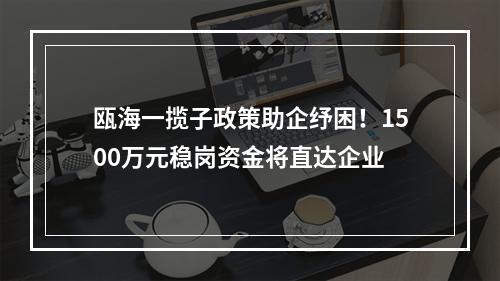 瓯海一揽子政策助企纾困！1500万元稳岗资金将直达企业
