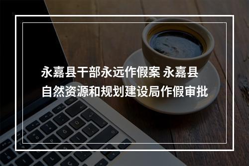 永嘉县干部永远作假案 永嘉县自然资源和规划建设局作假审批