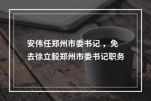 安伟任郑州市委书记 ，免去徐立毅郑州市委书记职务