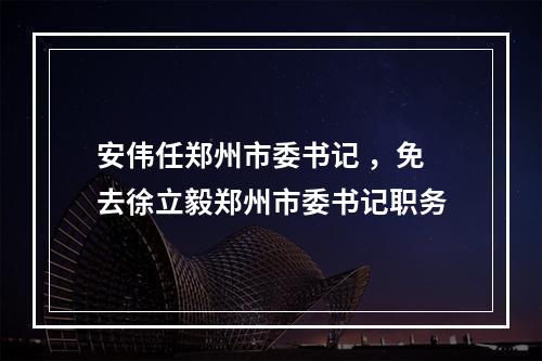 安伟任郑州市委书记 ，免去徐立毅郑州市委书记职务